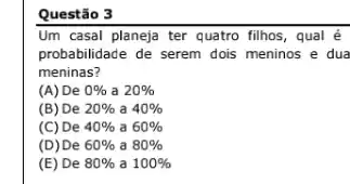 Questão 3
Um casal planeja ter quatro filhos, qual é
probabilidade de serem dois meninos e dua
meninas?
(A) De 0%  a 20% 
(B) De 20%  a 40% 
(C) De 40%  a 60% 
(D) De 60%  a 80% 
(E) De 80%  a 100%