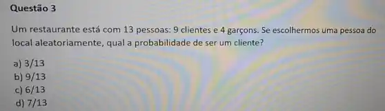 Questão 3
Um restaurante está com 13 pessoas 9 clientes 4 garcons. Se escolhermos uma pessoa do
local aleatoriamente qual a probabilidade de ser um cliente?
a) 3/13
b) 9/13
c) 6/13
d) 7/13