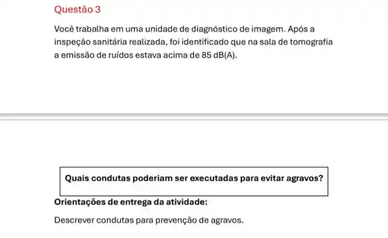 Questão 3
Você trabalha em uma unidade de diagnóstico de imagem. Após a
inspeção sanitária realizada , foi identificado que na sala de tomografia
a emissão de ruídos estava acima de 85 dB(A).
Quais condutas poderiam ser executadas para evitar agravos?
Orientações de entrega da atividade:
Descrever condutas para prevenção de agravos.