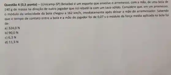 Questão 4 (0,5 ponto) -(Unicamp-SP)Beisebol é um esporte que envolve o arremesso, com a mão de uma bola de
140 g de massa na direção de outro jogador que irá rebatê-la com um taco sólido. Considere que, em um arremesso,
módulo da velocidade da bola chegou a 162km/h, imediatamente após deixar a mão do arremessador. Sabendo
que o tempo de contato entre a bola e a mão do jogador foi de 0,07 so módulo da força média aplicada na bola foi
de:
a) 324,0 N
b) 90,0 N
c) 6,3 N
d) 11 , 3 N