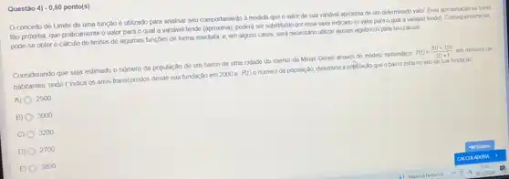 Questão 4) - 0,50 ponto(s)
conceito de Limite de uma função é utilizado para analisar seu comportamento à medida que o valor de sua variável aproxima de um determinado valo: Essa aproximação se torna
tão próxima, que praticamente o valor para o qual a variável tende poderá ser substituido por esse valor indicado (o valor para o qual a vandvel tende). Consequentemente,
pode-se obter o cálculo de limites de algumas funçōes de forma imediata e, em alguns casos será necessário utilizar ajustes algébricos para seu cálculo.
Considerando que seja estimado o número da população de um bairro de uma cidade do interior de Minas Gerais através do modelo matemático
P(t)=(30+15t)/(10+t) em milhares de
habitantes, onde t indica os anos transcorridos desde sua fundação em 2000 e P(t) o número da população determine a pobelação que o bairro tinha no ano de sua fundação
A) 2500
B) 3000
C) 0 3200
D) 0 2700
E) 3800