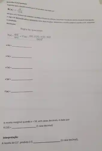 Questão 4 (2,0 pontos)
Suponha que a função recelta para um produto seja dada por
R(x)=(sqrt (x))/(-x+3)
em quexéo nümero de unidades vendida e Restá em dólares. Encontre a função de recelta marginal empregando
a regra de derivação para o quociente entre duas funções. Determine a recelta marginal quando x=10 Interprete
resultado.
Resolução:
Regra do quociente
f(x)=(u(x))/(v(x))arrow f'(x)=(v(x)cdot u'(x)-v'(x)cdot u(x))/([v(x)]^2)
u(x)=
v(x)= __
u'(x)=
__
v'(x)=
__
f'(x)=
A receita marginal quando
x=10
sem casas decimais, é dado por
(1 casa decimal)
R'(10)=
A receita do
11^circ  produto é
 
__
(1 casa decimal).
Interpretação: