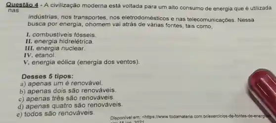 Questão 4 - A civilização moderna está voltada para um alto consumo de energia que é utilizada
nas
indústrias, nos transportes, nos eletrodomésticos e nas telecomunicações . Nessa
busca por energia, ohomem vai atrás de várias fontes, tais como,
I. combustiveis fósseis
II. energia hidrelétrica.
III. energia nuclear.
IV. etanol
V. energia eólica (energia dos ventos).
Desses 5 tipos:
a) apenas um é renovável.
b) apenas dois são renováveis.
c) apenas três são renováveis.
d) apenas quatro são renováveis.
e) todos são renováveis.
Disponivel em:<https://www.todamateria .com.br/exercicios-de -fontes-de-energial?