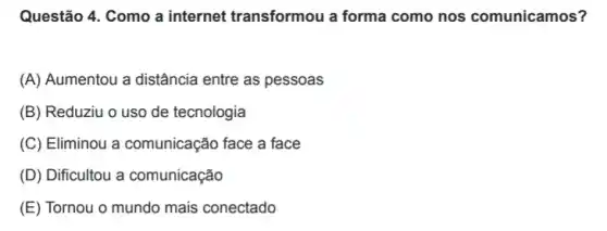 Questão 4. Como a internet transformou a forma como nos comunicamos?
(A) Aumentou a distância entre as pessoas
(B) Reduziu o uso de tecnologia
(C) Eliminou a comunicação face a face
(D) Dificultou a comunicação
(E) Tornou o mundo mais conectado