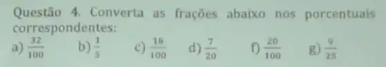 Questão 4. Converta as frações abaixo nos porcentuais
correspondentes:
a) (32)/(100)
b) (1)/(5)
c) (18)/(100)
d) (7)/(20)
(20)/(100)
g) (9)/(25)