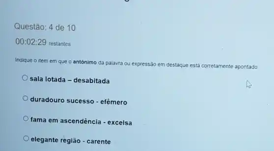 Questão: 4 de 10
00:02 :29 restantes
Indique o item em que o antônimo da palavra ou expressão em destaque está corretamente apontado
sala lotada -desabitada
duradouro sucesso - efêmero
fama em ascendência -excelsa
elegante região - carente