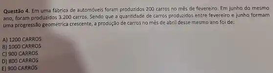 Questão 4. Em uma fábrica de automóveis foram produzidos 200 carros no mês de fevereiro. Em junho do mesmo
ano, foram produzidos 3 .200 carros. Sendo que a quantidade de carros produzidos entre fevereiro e junho formam
uma progressão geométrica crescente, a produção de carros no mês de abril desse mesmo ano foi de:
A) 1200 CARROS
B) 1000 CARROS
C) 900 CARROS
D) 800 CARROS
E) 900 CARROS