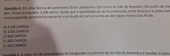 Questão 4. Em uma fábrica de automóveis foram produzidos 200 carros no mês de fevereiro. Em junho do me
ano, foram produzidos 3 .200 carros. Sendo que a quantidade de carros produzidos entre fevereiro e junho forr
uma progressão geométrica crescente, a produção de carros no mês de abril desse mesmo ano foi de:
A) 1200 CARROS
B) 1000 CARROS
C) 900 CARROS
D) 800 CARROS
E) 900 CARROS
Questão 5. O novo site de uma empresa foi inaugurado no primeiro dia do mês de dezembro e recebeu 3 acess