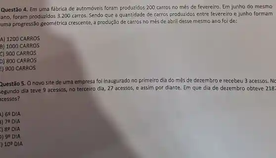 Questão 4. Em uma fábrica de automóveis foram produzidos 200 carros no mês de fevereiro. Em junho do mesmo
ano, foram produzidos 3 .200 carros. Sendo que a quantidade de carros produzidos entre fevereiro e junho formam
uma progressão geométrica crescente, a produção de carros no mês de abril desse mesmo ano foi de:
A) 1200 CARROS
B) 1000 CARROS
C) 900 CARROS
D) 800 CARROS
E) 900 CARROS
Questão 5. O novo site de uma empresa foi inaugurado no primeiro dia do mês de dezembro e recebeu 3 acessos. Nc
egundo dia teve 9 acessos, no terceiro dia , 27 acessos, e assim por diante. Em que dia de dezembro obteve 218
cessos?
1) 69 DIA
3) 7^circ  DIA
8^circ  DIA
99 DIA
) 10^circ  DIA