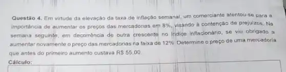 Questão 4. Em virtude da elevação da taxa de inflação semanal, um comerciante atentou-se para a
importância de aumentar os preços das mercadorias em 8%  visando à contenção de prejuizos. Na
semana seguinte, em decorrência de outra crescente no Indice inflacionário, se viu obrigado a
aumentar novamente o preço das mercadorias na faixa de 12%  Determine o preço de uma mercadoria
que antes do primeiro aumento custava R 55,00
Cálculo: