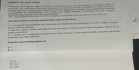 Questão 4: Lela o texto a seguir.
"Fundamos, como afirmam cientistas, o Antropoceno: uma nova era geológica com altissimo poder de
fruto dos illimos séculos que significaran perverso do equilibrio do sistema-Terra
destruica esta nova situação nunca ocorrida antes de forma globalizada e profunda? Temos pessoalmente trabalhado
os paradigmas da bilidade e do cuidado como relação amigavel e cooperative para com a natureza.
Queremos, agora, agregar aética da responsabilidade."
L. Responsobilidade coletive. Disponvel em https//blogdoenem.com br/questoes sobre-melo-ambiente/. Acesso em: B set. 2023
Com base na leitura e nos seus conhecimentos avalie as afirmativas.
I.
conceito de sustentabilidade está relacionado ao compromisso de preocuparmo-nos com o legado ambiental
para as próximas gerações.
II. Segundo o texto o homem contemporâneo não tem ética e é perverso; isso se deve à decadência cultural que se
observa atualmente.
III. O Antropoceno corresponde à era em que as ações humanas no meio ambiente estão provocando destruiçoes
profundas, mas todas reversiveis.
É correto o que se afirma apenas em:
A) 1.
B) II.
C) III.
D) 1e II.
E) 1e III.