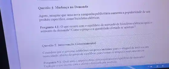 Questão 4: Mudança na Demanda
Agora, imagine que uma nova campanha publiciária aumenta popularidade de um
produto especific, como bicicletas elétricas.
Pergunta 4.1: O que ocorre com o equilibrio de mercado de bicicletas elétricas após o
aumento da demanda? Como o preço e a quantidade ofertada se ajustam?
Questão 5: Intervenção Governamental
Considere que o governo estabelecc um preco maximo para o aluguel de imoveis em
uma cidade, abaixo do preço de cquilibrio, para tornar os aluguéis mais accssiveis
Pergunta 5.1: Qual será o impacto desse preco máximo no equilibrio de mercado?
que ocorre com a oferta e demanda por imóveis.