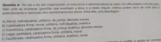 Questão 4: No dia a dia das organizações, os executivos e administradores se veem com dificuldades e dúvidas para
lidar com as inúmeras questōes que envolvem a ética e a moral. Alguns critérios podem servir de norte para
entendimento e resolução dos questionamentos éticos. Entre eles uma abordagem:
A) Moral individualista , utilitária, de justiça decisões morais.
B) Catalisadora firme, moral utilitária individualista , analítica.
C) Econômica catalisadora firme de justiça, analítica decisões morais.
D) Legal partidária , catalisadora firme , utilitária, moral.
E) Equilibrada , catalisadora firme utilitária, analítica moral