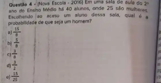 Questão 4 - (Nova' Escola - 2016) Em uma sala de aula do 2^circ 
ano do Ensino Médlo há 40 alunos, onde 25 são mulheres.
Escolhendo ao acaso um aluno dessa sala, qual
probabilidade de que seja um homem?
a) (15)/(8)
b) (5)/(8)
C) (3)/(8)
d) (3)/(2)
e) (15)/(25)