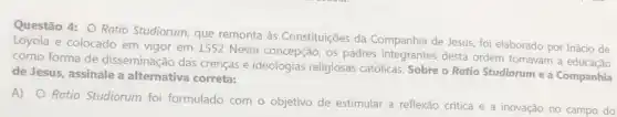 Questão 4: O Ratio Studiorum, que remonta às Constituições da Companhia de Jesus, foi elaborado por Inácio de
Loyola e colocado em vigor em 1552 Nesta concepção os padres integrantes desta ordem tomavam a educação
como forma de disseminação das crenças e ideologias religiosas católicas Sobre o Ratio Studiorum e a Companhia
de Jesus, assinale a alternativa correta:
A) O Ratio Studiorum foi formulado com o objetivo de estimular a reflexão crítica e a inovação no campo do