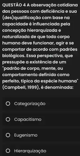 QUESTÃO 4 A observação cotidiana
das pessoas com deficiência e sua
(des)qualificação com base na
capacidade é influenciada pela
concepção hierarquizada e
naturalizada de que todo corpo
humano deve funcionar, agir e se
comportar de acordo com padrões
biológicos. Essa perspectivo , que
pressupōe a existência de um
"padrão de corpo, mente , ou
comportam anto definido como
perfeito, típico da espécie humana"
(Campbell , 1999), é denominada:
Categorização
Capacitismo
Eugenismo
Hierarquização