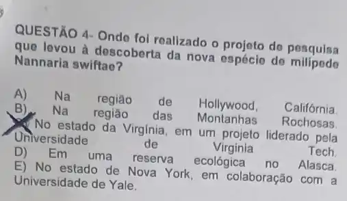 QUESTÃO 4- Onde fol realizado o projoto do pesquisa
que levou à descoberta da nova espécio do milipede
Nannaria swiftao?
A) Na regiâo de Hollywood, Califórnia
Na região das Montanhas Rochosas
No estado da Virginia em um projeto liderado pela
Universidade	de	Virginia	Tech
D) Em uma reserva ecológica no Alasca
E) No estado de Nova York em colaboração com a