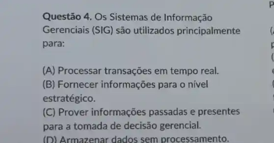 Questão 4. Os Sistemas de Informação
Gerenciais (SIG) são utilizados principalmente
para:
(A) Processar transações em tempo real.
(B) Fornecer informações para o nivel
estratégico.
(C) Prover informações passadas e presentes
para a tomada de decisão gerencial.
(D) Armazenar dados sem processamento.
p