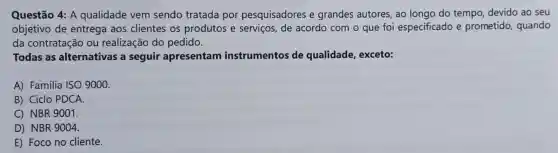 Questão 4: A qualidade vem sendo tratada por pesquisadores e grandes autores, ao longo do tempo devido ao seu
objetivo de entrega aos clientes os produtos e serviços, de acordo com o que foi especificado e prometido, quando
da contratação ou realização do pedido.
Todas as alternativas a seguir apresentam instrumentos de qualidade, exceto:
A) Familia ISO 9000.
B) Ciclo PDCA.
C) NBR 9001.
D) NBR 9004.
E) Foco no cliente.