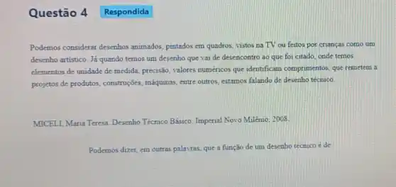 Questão 4 Respondida
Podemos considerar desenhos animados pintados em quadros, vistos na TV ou feitos por crianças como um
desenho artistico. Já quando temos um desenho que vai de desencontro ao que foi citado onde temos
elementos de unidade de medida, precisão, valores numéricos que identifican comprimentos, que remetem a
projetos de produtos construções, máquinas entre outros, estamos falando de desenho técnico.
MICELI, Maria Teresa Desenho Técnico Básico Imperial Novo Milênio 2008
Podemos dizer, em outras palavras, que a função de um desenho técnico é de