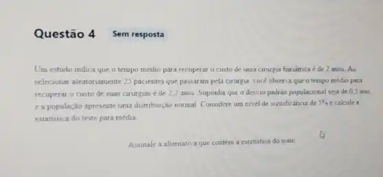 Questão 4 Sem resposta
Um estudo indica que o tempo médio para recuperar o custo de uma cirurgia bariátrica é de 2 anos. Ao
selecionar aleatoriamente 25 pacientes que passar am pela cirurgia, vocé observa que o tempo médio para
recuperar o custo de suas cirurgias é de 2,2 anos. Suponha que o desvio padrào populacional seja de 0,5 ano,
e a população apresente uma distribuição normal Considere um nivel de significância de
5%  e calcule a
estatistica do teste para média
Assinale a alternativa que contém a estatística do teste.