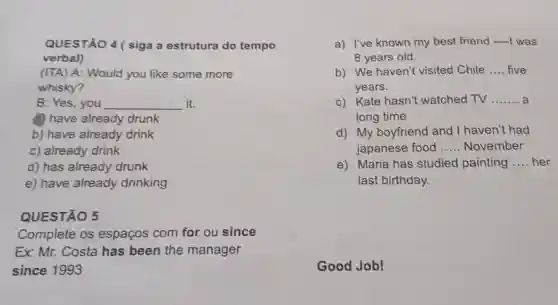 QUESTÃO 4 ( siga a estrutura do tempo
verbal)
(ITA) A: Would you like some more
whisky?
B: Yes, you __ it.
a) have already drunk
b) have already drink
c) already drink
d) has already drunk
e) have already drinking
QUESTÃO 5
Complete os espaços com for ou since
Ex: Mr. Costa has been the manager
since 1993
a) I've known my best friend I was
8 years old.
b) We haven't visited Chile __ five
years.
c) Kate hasn't watched TV __
long time
d) My boyfriend and I haven't had
japanese food __ November
e) Maria has studied painting __ her
last birthday.