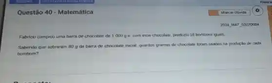 Questão 40 - Matemática
Fabricio comprou uma barra de chocolate de 1000g e, com esse chocolate produziu 16 bombons iguais.
Sabendo que sobraram 80 g da barra de chocolate inicial, quantos gramas de chocolate foram usados na produção de cada
bombom?
2024 MAT 02070084