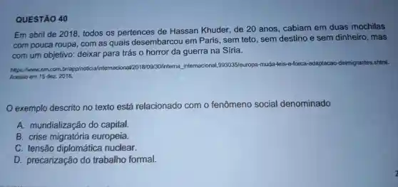 QUESTÃO 40
Em abril de 2018 todos os pertences de Hassan Khuder de 20 anos , cabiam em duas mochilas
com pouca roupa . com as quais desembarcou em Paris .sem teto , sem destino e sem dinheiro , mas
com um objetivo:deixar para trás o horror da guerra na Síria.
https://www.em.com.br/app/notici a/internacional/2 )18/09/30/interna internacional ,993035/europa -muda -leis-e-forca.
adaptacao -deimigrantes .shtml.
Acesso em 15 dez 2018.
exemplo descrito no texto está relacionado com o fenômeno social denominado
A.mundialização do capital.
B . crise migratória europeia.
C . tensão diplomática nuclear.
D precarização do trabalho formal.