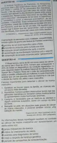 QUESTÃO 40
festival folclórico de Parintins, no Amazonas,
23^circ 
titulo-contra 31 do adversário Bol Garantido
anunciou que o Bol Caprichoso levou, em 2018, seu
fim do evento paro de cantar duas
Desde que aprendi no Bumbódromo (arena onde ocorre
espetáculo). Revezo entre "meu amor, eu sou feliz, éóé
azul o meu pais ", obviamente do boi azul, o Caprichoso;
e vermelhou o curral, a ideologia avermelhou ", do boi
vermelho, o Garantido Esse revezamento seria proibido
em Parintins, cidade tão dividida entre as torcidas dos bois.
Em Parintins, você tem de ter um lado . Há aqueles que
tentam fugir e dizem que são "garanchoso , com os quais
me identifiquei, mas esses são vistos com certo desdém.
DYNIEWICZ, L. Disponivel em: https://viagem.estadao com.br
Acesso em: 22 nov. 2018 (adaptado)
A apropriação de elementos como rivalidade competitividade,
torcida e gritos de guerra pelo festival de Parintins a
A escolha de um local especifico para a festa.
(importância atribuida pelos turistas aos bois.
(C) interação social estabelecida após 0 evento.
(D) aproximação da manifestação folciórica com o esporte
(3) composição de enredos musicais pelos "garanchosos"
QUESTÃO 41
Brasil somou cerca de 60 mil novos casos de câncer
de mama até o final de 2019, número que corresponde a
25% 
de todos os diagnósticos da condição registrados no
pais, segundo dados do Instituto Nacional do Câncer (Inca)
Apesar de o Outubro Rosa ser o mês de conscientização
sobre a questão voltada para as mulheres, é muito importante
lembrar que um dos grandes mitos da medicina é o de que
câncer de mama não afeta o sexo masculino.
Fatores importantes para detectar o câncer de mama
masculino:
1. Genética: se houver casos na familia, as chances são
um pouco mais elevadas.
2. Hormônios: homens podem desenvolver tecido real das
glandulas mamárias por tomarem certos medicamentos
ou apresentarem niveis hormonais anormais.
3. Caroços:é necessário que os médicos se atentem a
sintomas suspeitos , como um caroço na área
do tórax.
4. Retração na pele: em situações mais graves do câncer
de mama masculino , é possivel também ocorrer uma
retração do mamilo.
Disponivel em:https://pebmed.com.br
Acesso em: 24 nov.2021 (adaptado)
As informações dessa reportagem auxiliam no combate
ao câncer de mama por apresentarem um
alerta sobre o(s)
A sinais indicadores da doença.
d. indice de crescimento de casos.
C exames para diagnóstico do tumor.
(1) mitos a respeito da herança genética.
(B) período de campanhas de conscientização.