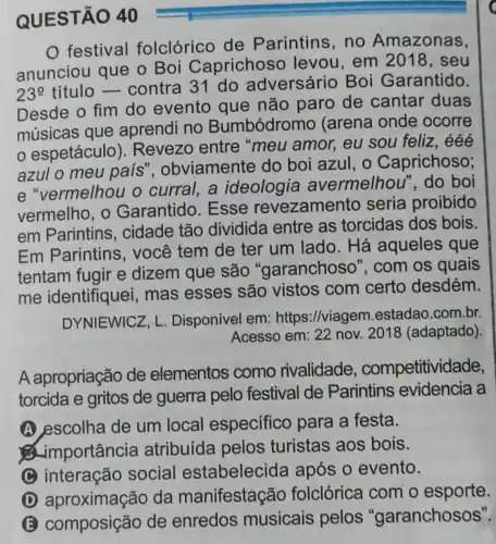 QUESTÃO 40
festival folclórico de Parintins, no Amazonas,
anunciou que o Boi Caprichoso levou, em 2018, seu
23^circ 
titulo - contra 31 do adversário Boi Garantido.
Desde o fim do evento que não paro de cantar duas
músicas que aprendi no Bumbódromo (arena onde ocorre
espetáculo ). Revezo entre "meu amor, eu sou feliz, ééé
azul o meu país'obviamente do boi azul, o Caprichoso;
e "vermelhou o curral, a ideologia avermelhou ", do boi
vermelho, o Garantido .Esse revezamen to seria proibido
em Parintins , cidade tão dividida entre as torcidas dos bois.
Em Parintins , você tem de ter um lado . Há aqueles que
tentam fugir e dizem que são "garanchoso ", com os quais
me identifiquei mas esses são vistos com certo desdém.
DYNIEWICZ, L Disponível em:https://viagem estadao.com.br.
A apropriação de elementos como rivalidade , competitividade,
torcida e gritos de guerra pelo festival de Parintins evidencia a
A escolha de um local específico para a festa.
& importancia atribuída pelos turistas aos bois.
C interação social estabelecida após o evento.
D aproximação da manifestação folclórica com o esporte.
composição de enredos musicais pelos "garanchosos".