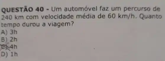 QUESTÃO 40-Um automóvel faz um percurso de
240 km com velocidade média de 60km/h . Quanto
tempo durou a viagem?
A) 3h
B) 2h
ISNAh
D) 1h