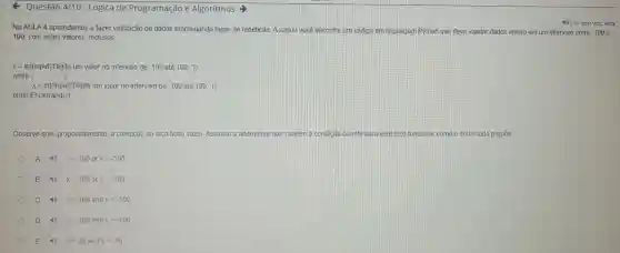 Questão 4/10 - Lógica de Programação e Algoritmos >
Na AULA 4 aprendemos a fazer validação de dados empregando laços de repetição. A seguir vocé encontra um código em linguagem Python que deve validar dados inteiro em um intervalo entre -100
4) Ler em voz alta
100, com estes valores inclusos
x= int(input(Digite um valor no intervalo de -100 até 100: "))
while ( ( ):
x=int(input(1 Digite um valor no intervalo de -100 até 100: ))
print("Encerrando')
Observe que propositalmente, a condição do laço ficou vazia. Assinale a alternativa que contem a condição correta para este là co funcionar como o enunciado propōe.
A xlt 100 or xgt -100
B xgt 100 or xlt -100
C xgt 100 and xlt -100
D xlt 100 and xgt -100
E xlt 99 and xgt -99