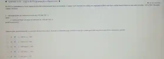 Questão 4/10 - Lógica de Programação e Algoritmos
4) Ler em vozalta
Na AULA 4 aprendemos a fazer validação de dados empregando laços de repetição A seguir você encontra um código em linguagem Python que deve validar dados inteiro em um intervalo entre -100 e 100, com esles
valores inclusos.
x= int(nput(Digite um valor no intervalo de -100 até 100: "))
while ( ( ):
x= int(input(Digite um valor no intervalo de -100 até 100: "))
print("Encerrando")
Observe que, propositalmente a condição do laço ficou vazia. Assinale a alternativa que contém a condição correta para este laço o funcionar como o enunciado propoe.
A xlt 100 or xgt -100
B xgt 100orxlt -100
C 4) xgt 100andxlt -100
D xlt 100andxgt -100
E 4 xlt 99andxgt -99