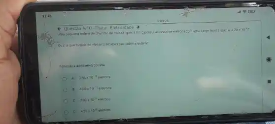 Questão 4/10-Física-Eletricidade -
Uma pequena esfera de chumbo de massa igual a 8,0 g possui excesso de eletrons com uma carga liquida igual a
-3,20times 10^-9C
Qual a quantidade de eletrons em excesso sobre a esfera?
Agsinale a alternativa correta
A 2,56times 10^-8elacute (e)trons
B 4,00times 10^-10elacute (e)trons
C 2.00times 10^10eletrons
D 4,56times 10^10elacute (e)trons