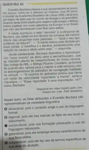 QUESTÃO 42
Evanildo Bechara prepara a sua aposentadoria de pouco
em pouco, como se a adiasse ao 95 anos,
imortal da Academia Brasileira de Letras (ABL) alcançou
um status de astro pop no mundo da filologia e da gramática.
Quando ainda tinha saúde para viagens mais longas, o filólogo
lotava plateias em suas palestras na Europa e no Brasil,
que não raro terminavam com filas para selfies.
A idade acentuou o lado "cientista "e professoral de
Bechara, que adota um tom técnico na conversa até mesmo
diante das perguntas mais pessoais. - "Qual o seu tipo
preferido de leitura?". -"A minha leitura está dividida em
duas partes, a científica e a literária , estabelecendo uma
relação de causa e efeito entre elas "-responde.
Ainda adolescente . Bechara descobriu a lexicologia.
Um "novo mundo " se abriu para o pernambucan o, que
se mantém atento às metamorfoses do nosso idioma.
Seu colega de ABL , o filólogo Ricardo Cavaliere, se lembra
de quando deu carona para o mestre e este encucou com
os estrangeirismos do aplicativo de navegação instalado
no veículo . "A vozinha do aplicativo avisou que havia
um radar de velocidade 'reportado' à frente", lembra
Cavaliere - "Esse 'reportado'é uma importação , né?",
notou Bechara.
Disponível em:https://oglobo.globo .com.
Acesso em: 3 jan 2024 (adaptado)
Nesse texto, as falas atribuídas a Evanildo Bechara são
representativas da variedade linguística
A situacional, pois o contexto exige o uso da linguagem
formal.
(B) regional, pois ele traz marcas do falar de seu local de
nascimento.
sociocultural pois sua formação pressupōe o uso de
linguagem rebuscada.
(D) geracional pois ele emprega termos característicos de
sua faixa etária.
(B) ocupacional pois ele faz uso de termos especificos de
sua área de atuação.