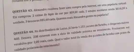 QUESTÃO 43 .Alexandre resolveu fazer uma compra pela Internet, em uma papelaria virtual.
Ele comprou 2 caixas de lápis de cor por
R 9,80
cada, 2 estojos escolares sendo
R 16,20 a
unidade, 3 tesouras
R 5,60
cada. Quantos reais Alexandre gastou na papelaria?
QUESTÃO 44 Na distribuidora de Lucas, já havia 1.233 pacotes de farinha, e chegaram outros
468. Desses 238 estavam com a data de validade próxima ao vencimento . Precisaram ser
vendidos por 2 ,00 reais, cada Qual o valor total da venda dos pacotes de farinha com prazo de
validade próximo do vencimento?