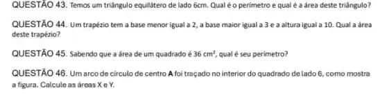 QUESTÃO 43. Temos um triângulo equilátero de lado 6cm. Qualé o perímetro e qual é a área deste triângulo?
QUESTÃO 44. Um trapézio tem a base menor igual a 2, a base maior igual a 3 e a altura igual a 10. Qual a área
deste trapézio?
QUESTÃO 45. Sabendo que a área de um quadrado é 36cm^2 qual é seu perimetro?
QUESTÃO 46. Um arco de circulo de centro A foi traçado no interior do quadrado de lado 6, como mostra
a figura. Calcule as áreas X e Y.