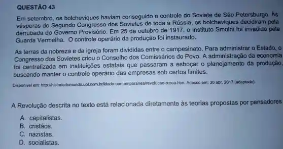 QUESTÃO 43
Em setembro , os bolcheviques haviam conseguido o controle do Soviete de São Petersburgo . As
vésperas do Segundo Congresso dos Sovietes de toda a Rússia , os bolcheviques decidiram pela
derrubada do Governo Provisório Em 25 de outubro de 1917,0 Instituto Smolni foi invadido pela
Guarda Vermelha . 0 controle operário da produção foi instaurado.
As terras da nobreza e da igreja foram divididas entre o campesinato . Para administrar o Estado ,o
Congresso dos Sovietes criouo Conselho dos Comissários do Povo . A administração da economia
foi centralizada em instituições estatais que passaram a esbocar o planejamento da produção,
buscando manter o controle operário das empresas sob certos limites.
Disponível em:http://historiadomundc .uol.com.br/idade -contemporane -russa.htm.Acesso em: 30 abr . 2017 (adaptado).
A Revolução descrita no texto está relacionada diretamente às teorias propostas por pensadores
A capitalistas.
B . cristãos.
C nazistas.
D socialistas.