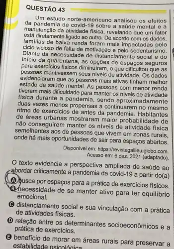 QUESTÃO 43
Um estudo norte -americano analisou os efeitos
da pandemia da covid-19 sobre a saúde mental e a
manutenção da atividade fisica , revelando que um fator
está diretamente ligado ao outro. De acordo com os dados,
familias de baixa renda foram mais impactadas pelo
ciclo vicioso de falta de motivação e pelo sedentarismo.
Diante da necessidade de distanciamento social e do
início da quarentena, as de espaços seguros
para exercícios fisicos diminuiram, o que dificultou que as
pessoas mantivessem seus niveis de atividade . Os dados
evidenciaram que as pessoas mais ativas tinham melhor
estado de saúde mental. As pessoas com menor renda
tiveram mais dificuldade para manter os niveis de atividade
fisica durante a pandemia, sendo aproximadamente
duas vezes menos propensas a continuarem no mesmo
ritmo de exercícios de antes da pandemia . Habitantes
de áreas urbanas mostraram maior probabilidade de
não conseguirem manter os niveis de atividade fisica
semelhantes aos de pessoas que vivem em zonas rurais,
onde há mais oportunidades de sair para espaços abertos.
Disponível em:https://revistagalileu globo.com.
Acesso em: 6 dez. 2021 (adaptado)
texto evidencia a perspectiva ampliada de saúde ao
abordar criticamente a pandemia da covid-19 a partir do(a)
(A) jusca por espaços para a prática de exercicios físicos.
Bhecessidade de se manter ativo para ter equilibrio
emocional.
C distanciamento social e sua vinculação com a prática
de atividades fisicas.
D relação entre os determinantes socioeconômicos e a
prática de exercicios.
(E) beneficio de morar em áreas rurais para preservar a
estabilidade osicolóaica