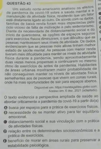 QUESTÃO 43
Um estudo norte -americano analisou os efeitos
da pandemia da covid-19 sobre a saúde mental e a
manutenção da atividade fisica revelando que um fator
está diretamente ligado ao outro. De acordo com os dados,
familias de baixa renda foram mais impactadas pelo
ciclo vicioso de falta de motivação e pelo mo.
Diante da necessidade de distanciame nto social e do
inicio da quarentena, as de espaços seguros
para exercicios fisicos diminuiram, o que dificultou que as
pessoas mantivessem seus niveis de atividade Os dados
evidenciaram que as pessoas mais ativas tinham melhor
estado de saúde mental. As pessoas com menor renda
tiveram mais dificuldade para manter os niveis de atividade
física durante a pandemia, sendo aproximadamente
duas vezes menos propensas a continuarem no mesmo
ritmo de exercicios de antes da pandemia . Habitantes
de áreas urbanas mostraram maior probabilidade de
não conseguirem manter os niveis de atividade física
semelhantes aos de pessoas que vivem em zonas rurais,
onde há mais oportunidades de sair para espaços abertos.
Disponivel em: https ://revistagalileu.globo .com
Acesso em: 6 dez 2021 (adaptado)
texto evidencia a perspectiva ampliada de saúde ao
abordar criticamente a pandemia da covid -19 a partir do(a)
A busca por espaços para a prática de exercicios físicos
(B) necessidade de se manter ativo para ter equilibrio
emocional.
(1) distanciamento social e sua vinculação com a prática
de atividades fisicas.
(D) relação entre os determinantes socioeconômicos e a
(B) benefício de morar em áreas rurais para preservar a
estabilidade psicológica.