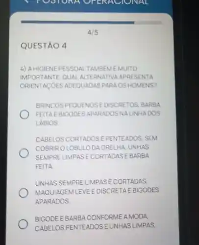 QUESTÃO 4
4) A HIGIENE PESSOAL TAMBEM É MUITO
IMPORTANTE OUAL APRESENTA
ORIENTACOES ADEQUADAS PARA OS HOMENS?
BRINCOS PEQUENOS E DISCRETOS BARBA
FEITAE BIGODES APARADOS NA LINHADOS
LABIOS
CABELOS CORTADOS E PENTEADOS . SEM
COBRIR OLOBULO DA ORELHA UNHAS
SEMPRE LIMPAS E CORTADAS I EBARBA
FEITA
UNHAS SEMPRE LIMPASE CORTADAS,
MAQUIAGEM L EVE E DISCRETA E EBIGODES
APARADOS.
BIGODE E BARBA CONFORME A MODA,
CABELOS PENTEADOS UNHAS LIMPAS.