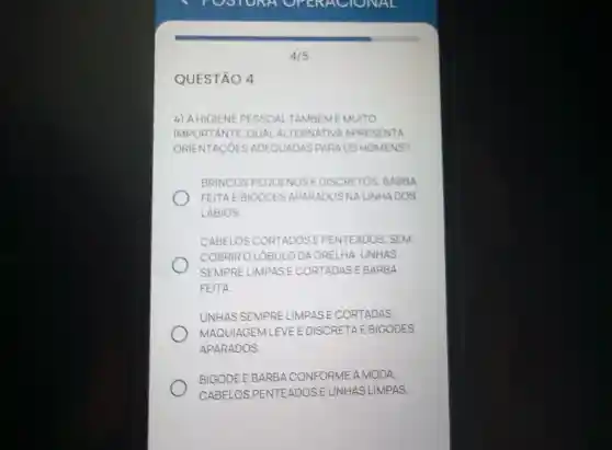 QUESTÃO 4
4) A HIGIENE PESSOAL TAMBEM É MUITO
IMPORTANTE QUAL ALTERNATIVA APRESENTA
ORIENTACÓES ADEQUADAS PARAOS HOMENS?
BRINCOS PEQUENOS E DISCRETOS BARBA
FEITAE BIGODES APARADOS NALINHADOS
LABIOS
CABELOS CORTADOSEPENTEADOS SEM
COBRIRO LOBUL O DA ORELHA,UNHAS
SEMPRE LIMPAS I E CORTADASE BARBA
FEITA
UNHAS SEMPRE LIMPAS E CORTADAS,
MAQUIAGEM LEVE E DISCRETAE EBIGODES
APARADOS.
BIGODE E BARBACONFORI CONFORME A MODA,
CABELOS PENTEADOS E UNHAS LIMPAS.