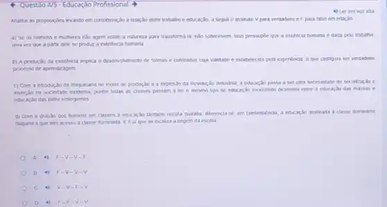 Questão 4/5 - Educaçào Profissional
4) Ler em voz alta
Analise as proposicies levando em consideração a relação entre trabatho e educação a seguire assinale Vpara verdadeiro e F para falso em retação
a) Se os homens e mulheres nǎo agem sobre a natureza para transforma-ta, nào sobrevivem. Isso pressupóe que a essencia humana é dada pelo trabatho,
uma vez que a partir dele se produr a existencia humana.
b) A produçǎo da existéncia implica o desenvolviment de formas e contetidos cuja validade é estabelecid?peta expenincia, a que configura um verdadeiro
processo de aprendizagem.
c) Com a introdução da maquinaria no modo de produção e a explosão da Revolução Industrial a educardo passa a ser uma necessidade de socializaçao e
inserpao na sociedade moderna porém todas as classes passam a ter o mesmo tipo de educação inexistindo dicolomia entre a educaçso das massas e
educagio das eites emergentes
d) Corn a divisto dos homens em classes a educaráo também resulta dividida, diferencia-se, em corsequencia, a educação destinada a classe dominante
daquela a que tem acesso a classe dominada E é al que se localiza a origem da escola
A	F-V-v
B	F-V-v
c 4) V-V-F-
D 4) F-F -V-V