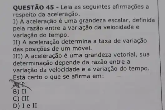 QUESTÃO 45 - Leia as seguintes afirmações , a
respeito da aceleração.
I) A aceleração é uma grandeza escalar definida
pela razão entre a variação da velocidade e
variação do tempo.
II) A aceleração determina a taxa de variação
das posições de um móvel.
III) A aceleração é uma grandeza vetorial , sua
determinação depende da razão entre a
variação da velocidade e a variação do tempo.
Está certo o que se afirma em:
B) II
C) III
D) I e II