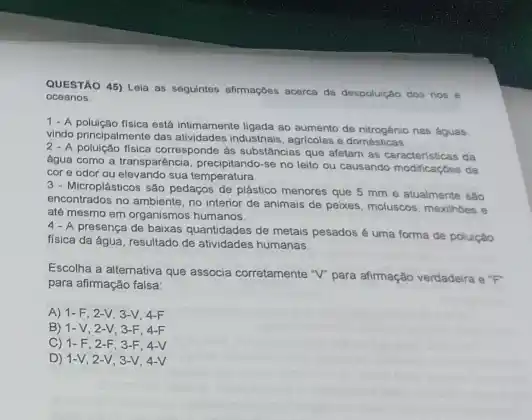 QUESTÃO 45) Loja as seguintes afirmaçbes acerca da despoluição dos rios e
oceanos:
1-A.polujedo fisica osta infimarnentel ligada ao sumento de nitrogénio nas dquas
vindo principalmente das atividades industriais, agricolas e domésticas
2-A polução física corresponde as substâncias que afetam as da
água como a transparéncia precipitando-se no leito ou causando modificaçbes de
cor e odor ou sua temperatura
3 - Microplásticos são pedaços de plástico menores que 5 mm e atualmente sao
encontrados no ambiente, no interior de animais de peixes, moluscos, mexilhoes e
até mesmo em organismo humanos.
presença de baixas quantidades de metais pesados uma forma de poluição
fisica da água, resultado de atividades humanas
Escolha a alternativa que associa corretamente "V" para afimação verdadeira e"P
para afimação falsa:
A) 1-F, 2 -V, 3-V, 4-F
B) 1-V , 2-V, 3-F, 4-F
C) 1-F 2-F, 3-F 4-V
D) 1-V 2-V, 3-V . 4-V