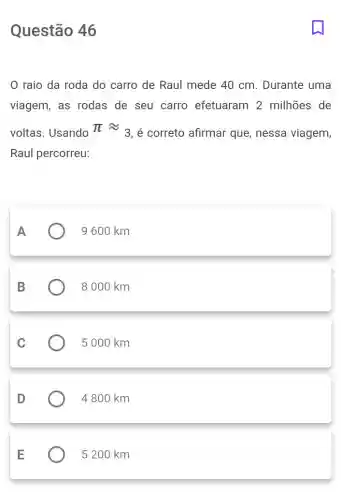 Questão 46
raio da roda do carro de Raul mede 40 cm . Durante uma
viagem, as rodas de seu carro efetuaram 2 milhões de
voltas. Usando pi approx 3
é correto afirmar que, nessa viagem,
Raul percorreu:
A
9 600 km
B
8000 km
C
5 000 km
D
4 800 km
E
5 200 km