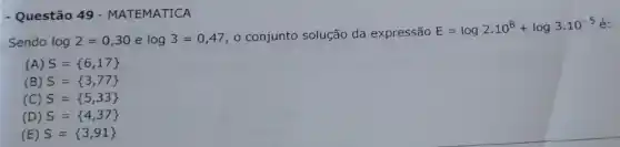 - Questão 49 -MATEMATICA
Sendo log2=0,30 e log3=0,47 o conjunto solução da expressão
E=log2.10^8+log3.10^-5 é:
(A) S= 6,17 
(B) S= 3,77 
(C) S= 5,33 
(D) S= 4,37 
(E) S= 3,91