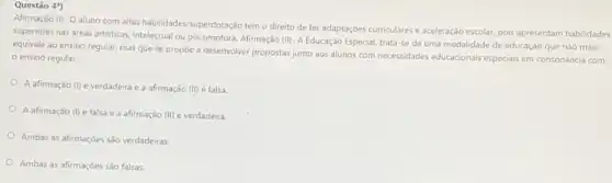 Questão 49)
Afirmaçǎo (II) - O
aluno com altas habilidades (superdotação tem o direito de ter adaptações curriculares e aceleração escolar, pois apresentam habilidades
superiores nas areas artisticas intelectual ou psicomotora. Afirmação (II)- A Educação Especial, trata se de uma modalidade de educação que nào mais
equivale ao ensino regular mas que se propoe a desenvolver propostas junto aos alunos com necessidades educacionais especiais em consonáncia com
ensino regular.
A afirmação (1) é verdadeira e a afirmação (11) é falsa
A afirmação (I) é falsa e a afirmação (11) é verdadeira.
Ambas as afirmaçoes sào verdadeiras
Ambas as afirmaçōes sào falsas