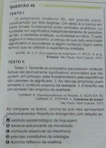 QUESTÃO 49
TEXTO I
empirismo moderno foi, em grande parte.
condicionado por dois dogmas. Um deles é a crenca em
certa fundamental entre verdades analiticas , ou
fundadas em significados independentemente de questoes
de fato, e verdades sintéticas, ou fundadas em fatos . O outro
dogma é o reducionismo: a crença de que todo enunciado
significativo é equivalente a algum construto lógico sobre
termos que se referem à experiência imediata.
QUINE, W. V. O Dois dogmas do empirismo. In: RYLE, G et al
Ensaios.Sào Paulo: Abril Cultural, 1975
TEXTO II
Teses: 1. Somente os enunciados que possuem conteúdo
factual são teoricamente significativos ; enunciados que não
podem, em principio , estar fundamentados pela experiência
são carentes de significado. 2. As ciências empiricas usam
somente o conteúdo empirico da realidade. 3. A filosofia usa
um conceito nǎo empírico da realidade.
CARNAP R Pseudoproblemas na filosofla. In: SCHLICK m
CARNAP R.: POPPER . K. Coletânea de textos
Sào Paulo: Abril Cultural, 1975
Ao comparar os textos, conclui-se que eles apresentam
posicionamentos filosóficos divergentes com relação ao
A estatuto epistemológico da linguagem.
(B) alicerce estruturante da moralidade.
__
C conteúdo essencial da metafisica.
(1) principio constitutivo da ontologia