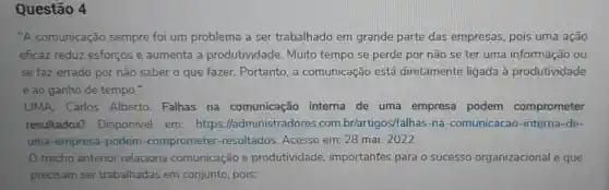 Questão 4
"A comunicação sempre foi um problema a ser trabalhado em grande parte das empresas, pois uma ação
eficaz reduz esforços e aumenta a produtividade Muito tempo se perde por não se ter uma informação ou
se faz errado por não saber o que fazer. Portanto, a comunicação está diretamente ligada à produtividade
e ao ganho de tempo."
LIMA. Carlos Alberto. Falhas na comunicação interna de uma empresa podem comprometer
resultados?Disponivel em:https:/ladministradores .com .br/artigos/falhas-na -comunicacao -interna-de-
uma-empresa -podem -comprometer -resultados. Acesso em: 28 mar. 2022.
trecho anterior relaciona comunicação e produtividade importantes para o sucesso organizacional e que
precisam ser trabalhadas em conjunto, pois: